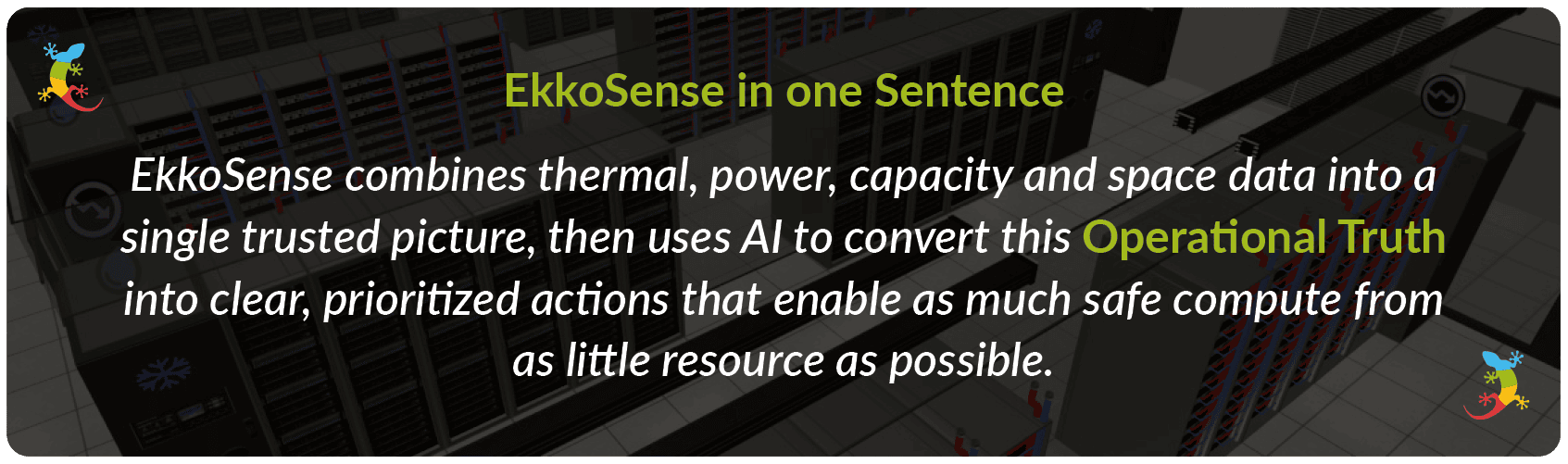 EkkoSense in one sentence - EkkoSense combines thermal, power, capacity and space data into a single trusted picture, then uses AI to convert this Operational Truth into clear, prioritized actions that enable as much safe compute from as little resource as possible.